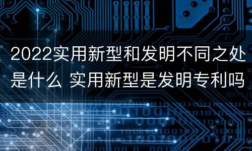 2022实用新型和发明不同之处是什么 实用新型是发明专利吗