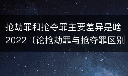 抢劫罪和抢夺罪主要差异是啥2022（论抢劫罪与抢夺罪区别）