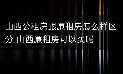 山西公租房跟廉租房怎么样区分 山西廉租房可以买吗