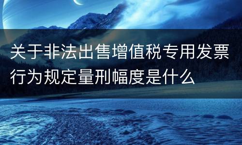 关于非法出售增值税专用发票行为规定量刑幅度是什么