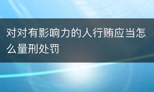 对对有影响力的人行贿应当怎么量刑处罚