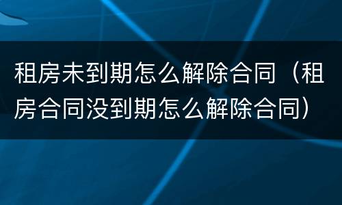 租房未到期怎么解除合同（租房合同没到期怎么解除合同）