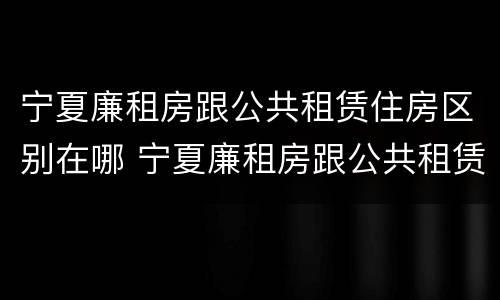 宁夏廉租房跟公共租赁住房区别在哪 宁夏廉租房跟公共租赁住房区别在哪儿