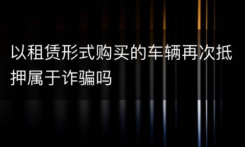 以租赁形式购买的车辆再次抵押属于诈骗吗