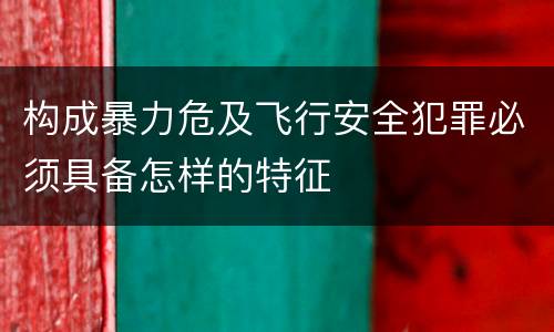 构成暴力危及飞行安全犯罪必须具备怎样的特征