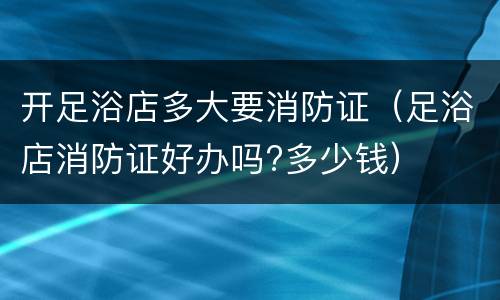 开足浴店多大要消防证（足浴店消防证好办吗?多少钱）