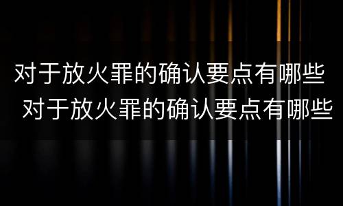 对于放火罪的确认要点有哪些 对于放火罪的确认要点有哪些