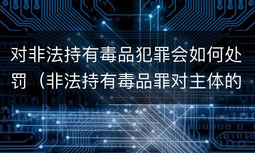 对非法持有毒品犯罪会如何处罚（非法持有毒品罪对主体的要求）