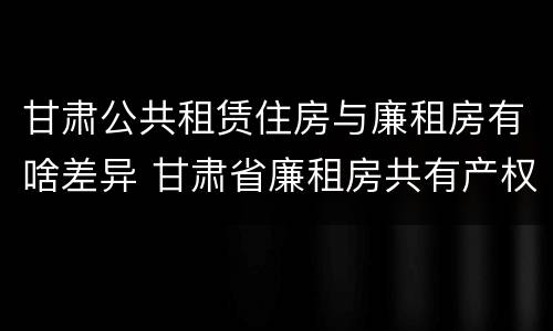 甘肃公共租赁住房与廉租房有啥差异 甘肃省廉租房共有产权管理办法