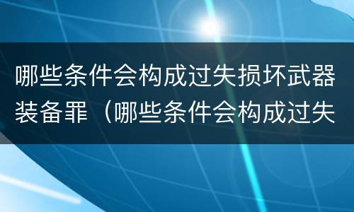 哪些条件会构成过失损坏武器装备罪（哪些条件会构成过失损坏武器装备罪行为）