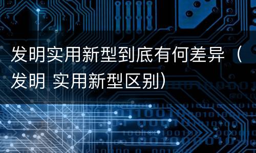 发明实用新型到底有何差异（发明 实用新型区别）