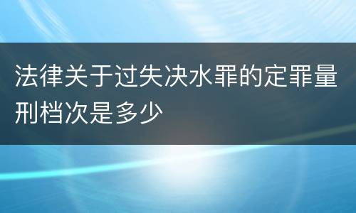 法律关于过失决水罪的定罪量刑档次是多少