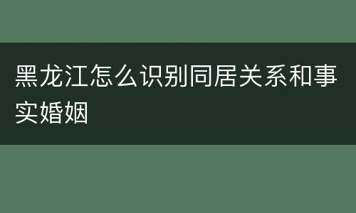 黑龙江怎么识别同居关系和事实婚姻