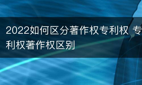 2022如何区分著作权专利权 专利权著作权区别