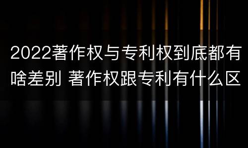 2022著作权与专利权到底都有啥差别 著作权跟专利有什么区别