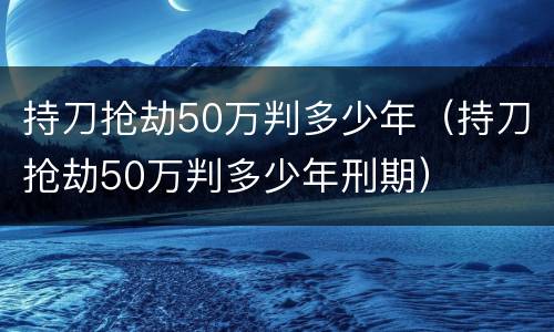 持刀抢劫50万判多少年（持刀抢劫50万判多少年刑期）