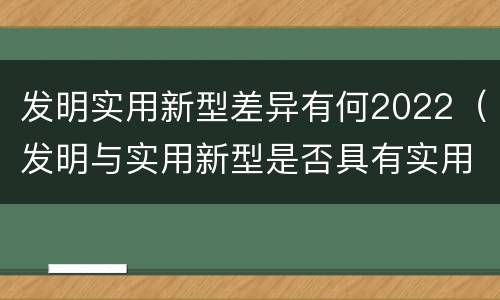 发明实用新型差异有何2022（发明与实用新型是否具有实用性）