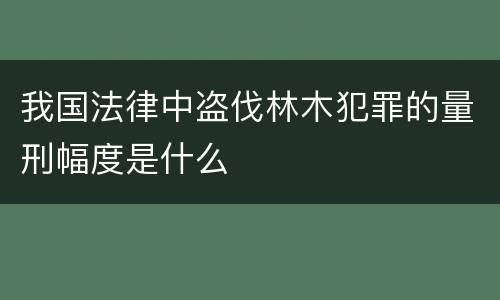 我国法律中盗伐林木犯罪的量刑幅度是什么