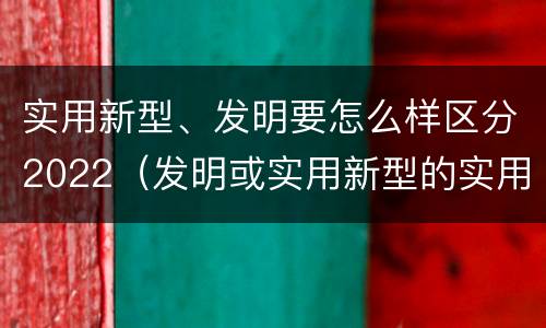 实用新型、发明要怎么样区分2022（发明或实用新型的实用性）
