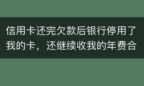 信用卡还完欠款后银行停用了我的卡，还继续收我的年费合法吗