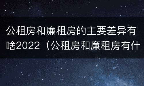 公租房和廉租房的主要差异有啥2022（公租房和廉租房有什么区别呢）