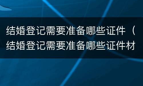 结婚登记需要准备哪些证件（结婚登记需要准备哪些证件材料）