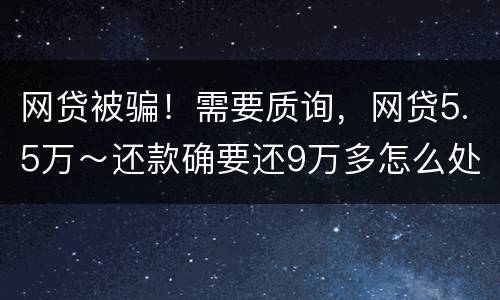 网贷被骗！需要质询，网贷5.5万～还款确要还9万多怎么处理