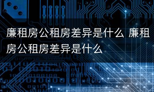 廉租房公租房差异是什么 廉租房公租房差异是什么