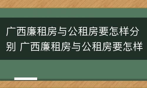 广西廉租房与公租房要怎样分别 广西廉租房与公租房要怎样分别呢