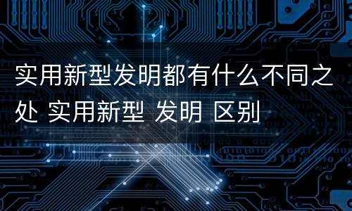 实用新型发明都有什么不同之处 实用新型 发明 区别