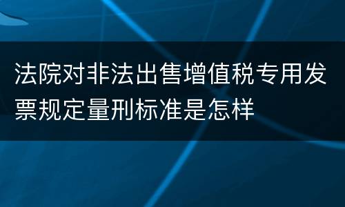 法院对非法出售增值税专用发票规定量刑标准是怎样