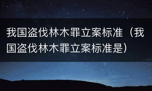 我国盗伐林木罪立案标准（我国盗伐林木罪立案标准是）