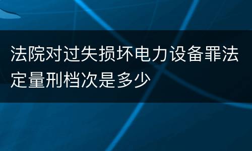 法院对过失损坏电力设备罪法定量刑档次是多少