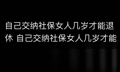 自己交纳社保女人几岁才能退休 自己交纳社保女人几岁才能退休呢