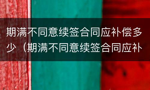 期满不同意续签合同应补偿多少（期满不同意续签合同应补偿多少年）