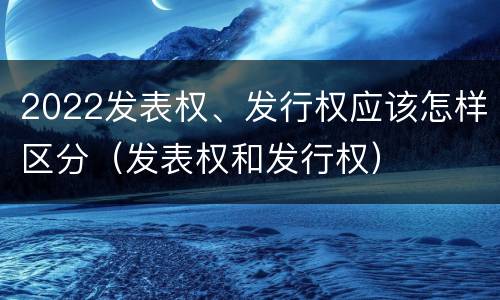 2022发表权、发行权应该怎样区分（发表权和发行权）