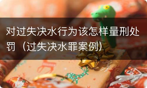 对过失决水行为该怎样量刑处罚（过失决水罪案例）