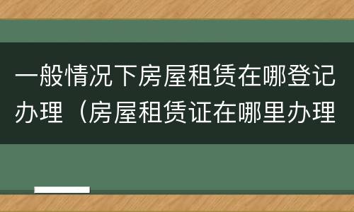 一般情况下房屋租赁在哪登记办理（房屋租赁证在哪里办理）