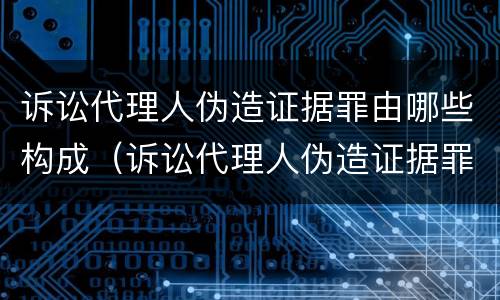 诉讼代理人伪造证据罪由哪些构成（诉讼代理人伪造证据罪由哪些构成犯罪）