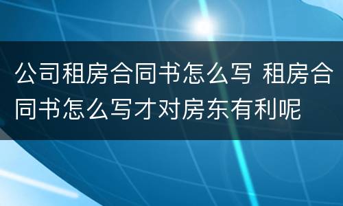 公司租房合同书怎么写 租房合同书怎么写才对房东有利呢