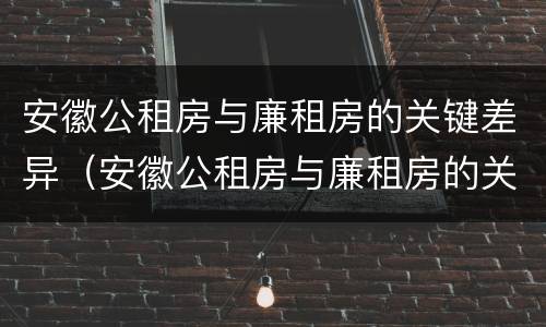 安徽公租房与廉租房的关键差异（安徽公租房与廉租房的关键差异有哪些）