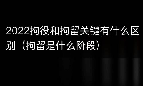 2022拘役和拘留关键有什么区别（拘留是什么阶段）