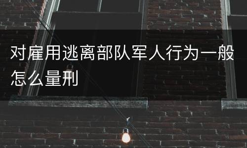 对雇用逃离部队军人行为一般怎么量刑