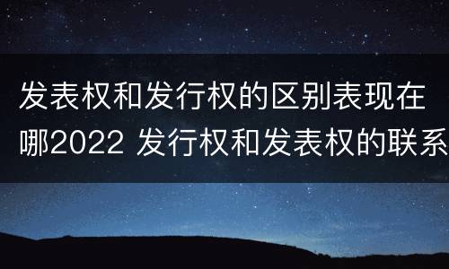 发表权和发行权的区别表现在哪2022 发行权和发表权的联系与区别