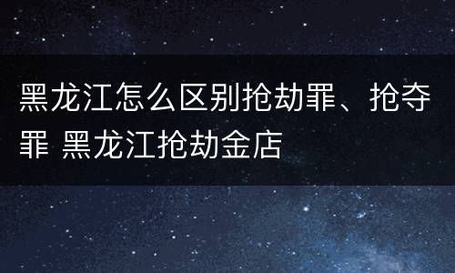 黑龙江怎么区别抢劫罪、抢夺罪 黑龙江抢劫金店