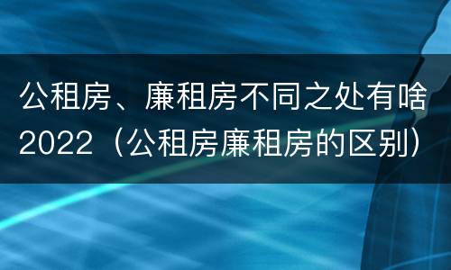 公租房、廉租房不同之处有啥2022（公租房廉租房的区别）