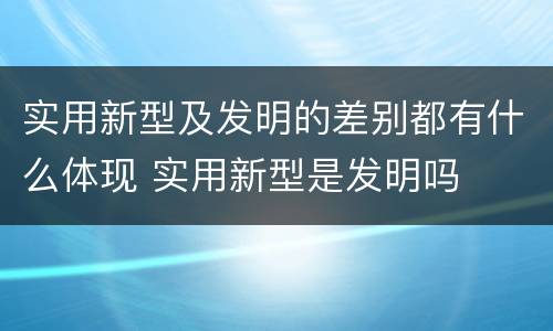 实用新型及发明的差别都有什么体现 实用新型是发明吗