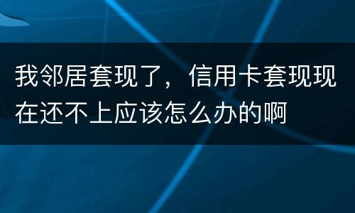 我邻居套现了，信用卡套现现在还不上应该怎么办的啊