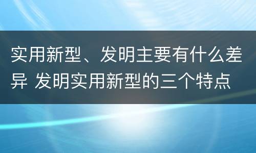 实用新型、发明主要有什么差异 发明实用新型的三个特点