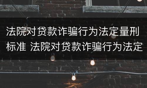 法院对贷款诈骗行为法定量刑标准 法院对贷款诈骗行为法定量刑标准的规定